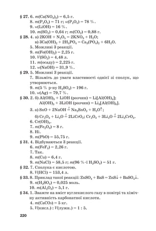 § 27. 6. m(Ca(NO3)2) = 6,5 г.
8. m(Р2О5) = 71 г; (Р2О5) = 78 %.
9. (LiOH) = 16 %.
10. m(SО2) = 0,64 г; m(CO2) = 0,88 г.
§ 28. 4. а) 2KOH + N2O5 = 2KNO3 + H2O;
в) 3Ca(OH)2 + 2H3PO4 = Ca3(PO4)2 + 6H2O.
5. Можливі 3 реакції.
9. m(Fe(OH)2) = 2,25 г.
10. V(SO2) = 4,48 л.
11. m(осаду) = 2,225 г.
12. (NaOH) = 31,9 %.
§ 29. 5. Можливі 3 реакції.
7. Візьміть до уваги властивості однієї зі сполук, що
утворюються.
9. m(5 % р#ну H2SO4) = 196 г.
10. (Ag) = 79,7 %.
§ 30. 2. б) Al(OH)3 + LiOH (розчин) = Li[Al(OH)4];
Al(OH)3 + 3LiOH (розчин) = Li3[Al(OH)6].
t
3. а) SnO + 2NaOH = Na2SnO2 + H2O↑;
t t
б) Cr2O3 + Li2O = 2LiCrO2; Cr2O3 + 3Li2O = 2Li3CrO3.
6. Cr(OH)3.
7. m(Fe2O3) = 8 г.
8. Ні.
9. m(PbO) = 55,75 г.
§ 31. 4. Відбуваються 3 реакції.
6. m(FeF3) = 2,26 г.
7. Так.
8. m(Cu) = 6,4 г.
9. m(NaCl) = 58,5 г; m(96 %#ї H2SO4) = 51 г.
§ 32. 7. Сполука є кислотою.
8. V(HCl) = 153,4 л.
§ 33. 8. Приклад такої реакції: ZnSO4 + BaS = ZnS↓ + BaSO4↓.
9. n(H2SO4) = 0,025 моль.
10. m(Al2O3) = 5,1 г.
§ 34. 1. Зважте на вміст вуглекислого газу в повітрі та хіміч#
ну активність карбонатної кислоти.
4. m(CaCO3) = 5 кг.
5. V(кисл.) : V(лужн.) = 1 : 5.
220
 