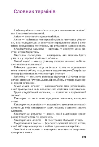 Словник термінів
Амфотерність — здатність сполуки виявляти як оснвні,
так і кислотні властивості.
Аніон — негативно заряджений йон.
Атом — найменша електронейтральна частинка речови#
ни, яка складається із позитивно зарядженого ядра і нега#
тивно заряджених електронів, що рухаються навколо нього.
Безоксигенова кислота — кислота, у молекулі якої від#
сутні атоми Оксигену.
Валентні електрони — електрони, які можуть брати
участь в утворенні хімічного зв’язку.
Вищий оксид — оксид, у якому елемент виявляє найбіль#
ше значення валентності.
Відносна густина газу за іншим газом — відношення
маси певного об’єму газу до маси такого самого об’єму іншо#
го газу (за однакових температури і тиску).
Галогени — елементи головної підгрупи VII групи періо#
дичної системи (Флуор, Хлор, Бром, Йод), а також відповід#
ні прості речовини.
Генетичний зв’язок — взаємозв’язок між речовинами,
який ґрунтується на їх походженні і хімічних властивостях.
Група (періодичної системи) — стовпчик у періодичній
системі.
Електрон — негативно заряджена частинка, складник
атома.
Електронегативність — властивість атома елемента змі#
щувати до себе електронну пару, спільну з атомом іншого
елемента.
Електронна формула — запис, який відображає елект#
ронну будову атома чи молекули.
Електронний октет — 8#електронна оболонка атома.
Енергетичний рівень — фрагмент сучасної моделі атома,
який об’єднує електрони з майже однаковою енергією.
Зовнішні електрони — електрони останнього енергетич#
ного рівня атома.
221
 