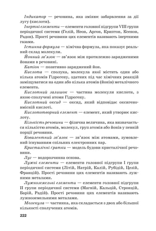 Індикатор — речовина, яка змінює забарвлення за дії
лугу (кислоти).
Інертні елементи — елементи головної підгрупи VIII групи
періодичної системи (Гелій, Неон, Аргон, Криптон, Ксенон,
Радон). Прості речовини цих елементів називають інертними
газами.
Істинна формула — хімічна формула, яка показує реаль#
ний склад молекули.
Йонний зв’язок — зв’язок між протилежно зарядженими
йонами в речовині.
Катіон — позитивно заряджений йон.
Кислота — сполука, молекула якої містить один або
кілька атомів Гідрогену, здатних під час хімічних реакцій
заміщуватися на один або кілька атомів (йонів) металічного
елемента.
Кислотний залишок — частина молекули кислоти, з
якою сполучені атоми Гідрогену.
Кислотний оксид — оксид, який відповідає оксигено#
вмісній кислоті.
Кислототворний елемент — елемент, який утворює кис#
лоту.
Кількість речовини — фізична величина, яка визначаєть#
ся кількістю атомів, молекул, груп атомів або йонів у певній
порції речовини.
Ковалентний зв’язок — зв’язок між атомами, зумовле#
ний існуванням спільних електронних пар.
Кристалічні ґратки — модель будови кристалічної речо#
вини.
Луг — водорозчинна основа.
Лужні елементи — елементи головної підгрупи I групи
періодичної системи (Літій, Натрій, Калій, Рубідій, Цезій,
Францій). Прості речовини цих елементів називають луж#
ними металами.
Лужноземельні елементи — елементи головної підгрупи
IІ групи періодичної системи (Магній, Кальцій, Стронцій,
Барій, Радій). Прості речовини цих елементів називають
лужноземельними металами.
Молекула — частинка, яка складається з двох або більшої
кількості сполучених атомів.
222
 