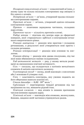 224
Полярний ковалентний зв’язок — ковалентний зв’язок, у
якому одна чи кілька спільних електронних пар зміщені в
бік одного з атомів.
Потрійний зв’язок — зв’язок, утворений трьома спільни#
ми електронними парами.
Простий зв’язок — зв’язок, утворений однією спільною
електронною парою.
Протон — позитивно заряджена частинка, складник
ядра атома.
Протонне число — кількість протонів в атомі.
Радіус атома — відстань від центра ядра до сферичної
поверхні, якої «торкаються» орбіталі з електронами остан#
нього енергетичного рівня.
Реакція заміщення — реакція між простою і складною
речовинами, в результаті якої утворюються нові проста і
складна речовини.
Реакція нейтралізації — реакція між основою та кис#
лотою.
Реакція обміну — реакція між двома сполуками, під час
якої вони обмінюються своїми складниками.
Ряд активності металів — ряд, у якому метали розмі#
щені за зменшенням хімічної активності.
Сіль — сполука, що складається з катіонів металічного
елемента й аніонів кислотного залишку.
Солетворний оксид — оксид, який взаємодіє з кислотами
або/і основами й утворює солі.
Спін — властивість електрона, яку умовно подають як
його обертання навколо власної осі.
Стала Авогадро — 6,02 · 1023
моль–1
.
Сублімація — перетворення твердої речовини під час
нагрівання на газ, минаючи рідкий стан.
Хімічний елемент — вид атомів із певним протонним
числом (певним зарядом ядра).
Хімічний зв’язок — взаємодія між атомами, молекулами,
йонами, завдяки якій частинки утримуються разом.
 