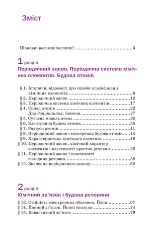 Зміст
Шановні восьмикласники! ........................................3
1розділ
Періодичний закон. Періодична система хіміч)
них елементів. Будова атомів
§ 1. Історичні відомості про спроби класифікації
хімічних елементів ............................................6
§ 2. Періодичний закон...........................................12
§ 3. Періодична система хімічних елементів ..............17
§ 4. Склад атомів ...................................................22
Для допитливих. Ізотопи..................................27
§ 5. Сучасна модель атома .......................................28
§ 6. Електронна будова атомів..................................35
§ 7. Радіуси атомів .................................................41
§ 8. Періодичний закон і електронна будова атомів.....44
§ 9. Характеристика хімічного елемента ...................49
§ 10. Періодичний закон, хімічний характер
елементів і властивості простих речовин............. 52
§ 11. Періодичний закон і властивості
складних речовин.............................................58
§ 12. Значення періодичного закону ...........................62
2розділ
Хімічний зв’язок і будова речовини
§ 13. Стійкість електронних оболонок. Йони ...............67
§ 14. Йонний зв’язок. Йонні сполуки .........................74
§ 15. Ковалентний зв’язок ........................................79
 