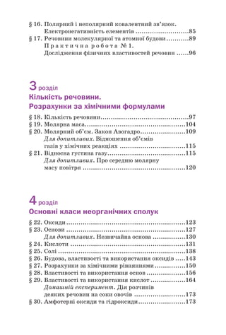 § 16. Полярний і неполярний ковалентний зв’язок.
Електронегативність елементів ..........................85
§ 17. Речовини молекулярної та атомної будови...........89
П р а к т и ч н а р о б о т а № 1.
Дослідження фізичних властивостей речовин ......96
3розділ
Кількість речовини.
Розрахунки за хімічними формулами
§ 18. Кількість речовини...........................................97
§ 19. Молярна маса.................................................104
§ 20. Молярний об’єм. Закон Авогадро......................109
Для допитливих. Відношення об’ємів
газів у хімічних реакціях ................................115
§ 21. Відносна густина газу......................................115
Для допитливих. Про середню молярну
масу повітря ..................................................120
4розділ
Основні класи неорганічних сполук
§ 22. Оксиди..........................................................123
§ 23. Основи ..........................................................127
Для допитливих. Незвичайна основа ................130
§ 24. Кислоти ........................................................131
§ 25. Солі ..............................................................138
§ 26. Будова, властивості та використання оксидів .....143
§ 27. Розрахунки за хімічними рівняннями...............150
§ 28. Властивості та використання основ ...................156
§ 29. Властивості та використання кислот .................164
Домашній експеримент. Дія розчинів
деяких речовин на соки овочів .........................173
§ 30. Амфотерні оксиди та гідроксиди.......................173
 