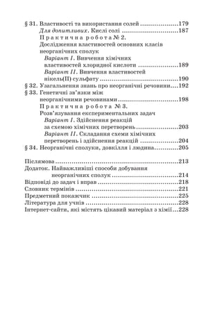 § 31. Властивості та використання солей ...................179
Для допитливих. Кислі солі ............................187
П р а к т и ч н а р о б о т а № 2.
Дослідження властивостей основних класів
неорганічних сполук
Варіант І. Вивчення хімічних
властивостей хлоридної кислоти ....................189
Варіант ІІ. Вивчення властивостей
нікель(ІІ) сульфату .......................................190
§ 32. Узагальнення знань про неорганічні речовини....192
§ 33. Генетичні зв’язки між
неорганічними речовинами..............................198
П р а к т и ч н а р о б о т а № 3.
Розв’язування експериментальних задач
Варіант І. Здійснення реакцій
за схемою хімічних перетворень.....................203
Варіант ІІ. Складання схеми хімічних
перетворень і здійснення реакцій ...................204
§ 34. Неорганічні сполуки, довкілля і людина............205
Післямова.............................................................213
Додаток. Найважливіші способи добування
неорганічних сполук .................................214
Відповіді до задач і вправ ........................................218
Словник термінів ...................................................221
Предметний покажчик ...........................................225
Література для учнів ..............................................228
Інтернет#сайти, які містять цікавий матеріал з хімії...228
 