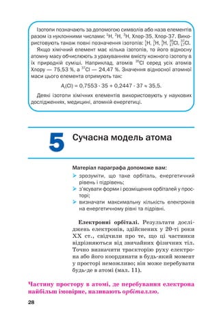 5
5
5
5
Ізотопи позначають за допомогою символів або назв елементів
разом із нуклонними числами: 1
Н, 2
Н, 3
Н, Хлор35, Хлор37. Вико
ристовують також повні позначення ізотопів: 1
1
Н, 1
2
Н, 1
3
Н, 17
35
Сl, 17
37
Cl.
Якщо хімічний елемент має кілька ізотопів, то його відносну
атомну масу обчислюють з урахуванням вмісту кожного ізотопу в
їх природній суміші. Наприклад, атомів 35
Сl серед усіх атомів
Хлору — 75,53 %, а 37
Сl — 24,47 %. Значення відносної атомної
маси цього елемента отримують так:
Ar(Cl) = 0,7553 · 35 + 0,2447 · 37 ≈ 35,5.
Деякі ізотопи хімічних елементів використовують у наукових
дослідженнях, медицині, атомній енергетиці.
28
Сучасна модель атома
Матеріал параграфа допоможе вам:

 зрозуміти, що таке орбіталь, енергетичний
рівень і підрівень;

 з’ясувати форми і розміщення орбіталей у прос
торі;

 визначати максимальну кількість електронів
на енергетичному рівні та підрівні.
Електронні орбіталі. Результати дослі#
джень електронів, здійснених у 20#ті роки
ХХ ст., свідчили про те, що ці частинки
відрізняються від звичайних фізичних тіл.
Точно визначити траєкторію руху електро#
на або його координати в будь#який момент
у просторі неможливо; він може перебувати
будь#де в атомі (мал. 11).
Частину простору в атомі, де перебування електрона
найбільш імовірне, називають орбіталлю.
 