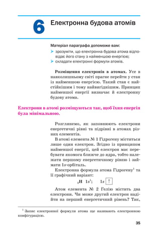 6
6
6
6 Електронна будова атомів
Матеріал параграфа допоможе вам:

 зрозуміти, що електронна будова атома відпо
відає його стану з найменшою енергією;

 складати електронні формули атомів.
Розміщення електронів в атомах. Усе в
навколишньому світі прагне перейти у стан
із найменшою енергією. Такий стан є най#
стійкішим і тому найвигіднішим. Принцип
найменшої енергії визначає й електронну
будову атома.
Електрони в атомі розміщуються так, щоб їхня енергія
була мінімальною.
Розглянемо, як заповнюють електрони
енергетичні рівні та підрівні в атомах різ#
них елементів.
В атомі елемента № 1 Гідрогену міститься
лише один електрон. Згідно із принципом
найменшої енергії, цей електрон має пере#
бувати якомога ближче до ядра, тобто нале#
жати першому енергетичному рівню і зай#
мати 1s#орбіталь.
Електронна формула атома Гідрогену1
та
її графічний варіант:
1Н 1s1
; 1s
Атом елемента № 2 Гелію містить два
електрони. Чи може другий електрон наді#
йти на перший енергетичний рівень? Так,
35
1
Запис електронної формули атома ще називають електронною
конфігурацією.
 