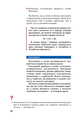 Запишіть електронну формулу атома
Кальцію.
Ви бачите, що в атомі не буває електронів
з однаковими характеристиками. Вони роз#
міщуються або в різних орбіталях, або в
одній, але із різними спінами.
Під час складання електронних формул ато
мів інших елементів 4го періоду потрібно
враховувати, що енергія електронів на підрів
нях зростає в такому порядку (схема 2):
4s →
→ 3d →
→ 4p.
В атомах Хрому і Купруму послідовність
заповнення орбіталей дещо порушується:
один електрон переходить із 4sорбіталі в
3dорбіталь (форзац 1).
ВИСНОВКИ
Електрони в атомі розміщуються так,
щоб їхня енергія була мінімальною.
Електронні формули атомів складають,
дотримуючись послідовності зростання
енергії електронів у різних орбіталях. Енер(
гетичні рівні заповнюють електронами,
починаючи з s(орбіталей. Потім заповню(
ють р(орбіталі, розміщуючи в кожній спо(
чатку по одному електрону.
Кількість енергетичних рівнів з електрона(
ми, що має атом, збігається з номером періо(
ду, в якому міститься елемент, а кількість
зовнішніх електронів — із номером групи.
?
1. Атом елемента 2го періоду на останньому енергетичному рівні
має 6 електронів. Скільки серед них спарених електронів, а
скільки — неспарених?
40
 