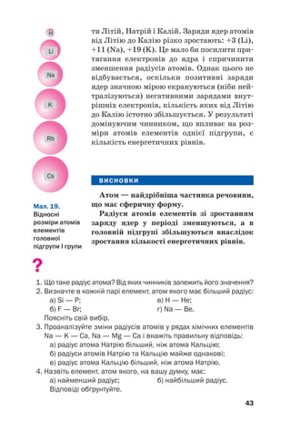 ти Літій, Натрій і Калій. Заряди ядер атомів
від Літію до Калію різко зростають: +3 (Li),
+11 (Na), +19 (K). Це мало би посилити при#
тягання електронів до ядра і спричинити
зменшення радіусів атомів. Однак цього не
відбувається, оскільки позитивні заряди
ядер значною мірою екрануються (ніби ней#
тралізуються) негативними зарядами внут#
рішніх електронів, кількість яких від Літію
до Калію істотно збільшується. У результаті
домінуючим чинником, що впливає на роз#
міри атомів елементів однієї підгрупи, є
кількість енергетичних рівнів.
ВИСНОВКИ
Атом — найдрібніша частинка речовини,
що має сферичну форму.
Радіуси атомів елементів зі зростанням
заряду ядер у періоді зменшуються, а в
головній підгрупі збільшуються внаслідок
зростання кількості енергетичних рівнів.
?
1. Що таке радіус атома? Від яких чинників залежить його значення?
2. Визначте в кожній парі елемент, атом якого має більший радіус:
а) Si — Р; в) H — He;
б) F — Br; г) Na — Be.
Поясніть свій вибір.
3. Проаналізуйте зміни радіусів атомів у рядах хімічних елементів
Na — K — Ca, Na — Mg — Ca і вкажіть правильну відповідь:
а) радіус атома Натрію більший, ніж атома Кальцію;
б) радіуси атомів Натрію та Кальцію майже однакові;
в) радіус атома Кальцію більший, ніж атома Натрію.
4. Назвіть елемент, атом якого, на вашу думку, має:
а) найменший радіус; б) найбільший радіус.
Відповіді обґрунтуйте.
43
Мал. 19.
Відносні
розміри атомів
елементів
головної
підгрупи І групи
Li
H
Na
K
Rb
Cs
 