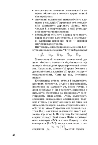 • максимальне значення валентності еле#
мента збігається з номером групи, в якій
він перебуває;
• значення валентності неметалічного еле#
мента у сполуці з Гідрогеном або металіч#
ним елементом дорівнює різниці між
числом 8 і номером групи, в якій розміще#
ний неметалічний елемент;
• неметалічні елементи парних груп мають
парні значення валентності, а неметаліч#
ні елементи непарних груп — непарні
значення валентності.
Підтвердимо наведені закономірності фор#
мулами сполук елемента VI групи Сульфуру:
II IV IV VI VI
H2S, SO2, SCl4, SO3, SF6.
Максимальні значення валентності де#
яких хімічних елементів відрізняються від
номерів відповідних груп періодичної систе#
ми. Наприклад, елемент VI групи Оксиген є
двовалентним, а елемент VII групи Флуор —
одновалентним. Чому це так, пояснимо
нижче.
Електронна будова атомів і валентність
хімічних елементів. Згідно з інформацією,
наведеною на малюнку 20, номер групи, в
якій перебуває s# чи р#елемент, збігається з
кількістю електронів на зовнішньому енер#
гетичному рівні атома. Отже, валентність
елементів визначається електронною будо#
вою атомів, причому залежить не лише від
кількості електронів, а й від їх розміщення в
орбіталях. Атом Гідрогену має єдиний елек#
трон (1s1
); значення валентності цього еле#
мента дорівнює 1. На другому (останньому)
енергетичному рівні атома Літію перебуває
один електрон (2s1
), а атома Флуору — сім
електронів (2s2
2p5
), серед яких один є не#
спареним ( ). Літій і Флуор —
46
 