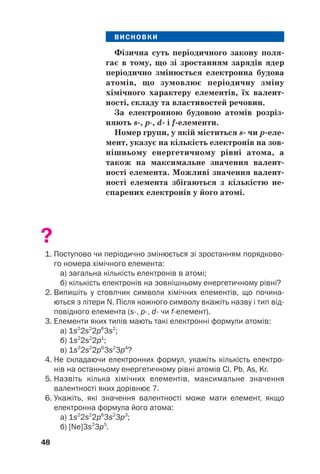 ВИСНОВКИ
Фізична суть періодичного закону поля(
гає в тому, що зі зростанням зарядів ядер
періодично змінюється електронна будова
атомів, що зумовлює періодичну зміну
хімічного характеру елементів, їх валент(
ності, складу та властивостей речовин.
За електронною будовою атомів розріз(
няють s(, p, d( і f(елементи.
Номер групи, у якій міститься s( чи p(еле(
мент, указує на кількість електронів на зов(
нішньому енергетичному рівні атома, а
також на максимальне значення валент(
ності елемента. Можливі значення валент(
ності елемента збігаються з кількістю не(
спарених електронів у його атомі.
?
1. Поступово чи періодично змінюється зі зростанням порядково
го номера хімічного елемента:
а) загальна кількість електронів в атомі;
б) кількість електронів на зовнішньому енергетичному рівні?
2. Випишіть у стовпчик символи хімічних елементів, що почина
ються з літери N. Після кожного символу вкажіть назву і тип від
повідного елемента (s, p, d чи fелемент).
3. Елементи яких типів мають такі електронні формули атомів:
а) 1s2
2s2
2p6
3s2
;
б) 1s2
2s2
2p1
;
в) 1s2
2s2
2p6
3s2
3p4
?
4. Не складаючи електронних формул, укажіть кількість електро
нів на останньому енергетичному рівні атомів Cl, Pb, As, Kr.
5. Назвіть кілька хімічних елементів, максимальне значення
валентності яких дорівнює 7.
6. Укажіть, які значення валентності може мати елемент, якщо
електронна формула його атома:
а) 1s2
2s2
2p6
3s2
3p3
;
б) [Ne]3s2
3p5
.
48
 