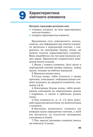 9
9
9
9 Характеристика
хімічного елемента
Матеріал параграфа допоможе вам:

 з’ясувати алгоритм, за яким характеризують
хімічний елемент;

 складати характеристику елемента.
Зрозумівши суть періодичного закону,
знаючи, яка інформація про хімічні елемен#
ти міститься в періодичній системі, і спи#
раючись на електронну будову атома, ви
можете скласти характеристику елемента.
Вона знадобиться під час розв'язування різ#
них вправ. Пропонуємо скористатися наве#
деним нижче планом.
1.Назва і символ елемента, його місце в
періодичній системі (номер періоду, номер
групи, головна чи побічна підгрупа).
2.Відносна атомна маса.
3.Склад атома, тобто кількість у ньому
протонів, електронів і нейтронів (якщо еле#
мент належить до двадцяти елементів, ука#
заних у § 4).
4.Електронна будова атома, тобто розмі#
щення електронів на енергетичних рівнях
і підрівнях, а також в орбіталях різних
типів.
5.Тип елемента (s, p, d, f#), його хіміч#
ний характер (металічним чи неметалічним
є елемент).
6.Значення валентності елемента (за
номером групи періодичної системи, у якій
він міститься, за кількістю неспарених
електронів в атомі).
7.Тип простої речовини елемента (метал
чи неметал), її назва.
49
 