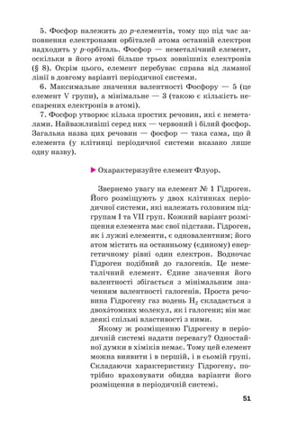 5. Фосфор належить до р#елементів, тому що під час за#
повнення електронами орбіталей атома останній електрон
надходить у р#орбіталь. Фосфор — неметалічний елемент,
оскільки в його атомі більше трьох зовнішніх електронів
(§ 8). Окрім цього, елемент перебуває справа від ламаної
лінії в довгому варіанті періодичної системи.
6. Максимальне значення валентності Фосфору — 5 (це
елемент V групи), а мінімальне — 3 (такою є кількість не#
спарених електронів в атомі).
7. Фосфор утворює кілька простих речовин, які є немета#
лами. Найважливіші серед них — червоний і білий фосфор.
Загальна назва цих речовин — фосфор — така сама, що й
елемента (у клітинці періодичної системи вказано лише
одну назву).
 Охарактеризуйте елемент Флуор.
Звернемо увагу на елемент № 1 Гідроген.
Його розміщують у двох клітинках періо#
дичної системи, які належать головним під#
групам І та VII груп. Кожний варіант розмі#
щення елемента має свої підстави. Гідроген,
як і лужні елементи, є одновалентним; його
атом містить на останньому (єдиному) енер#
гетичному рівні один електрон. Водночас
Гідроген подібний до галогенів. Це неме#
талічний елемент. Єдине значення його
валентності збігається з мінімальним зна#
ченням валентності галогенів. Проста речо#
вина Гідрогену газ водень Н2 складається з
двохтомних молекул, як і галогени; він має
деякі спільні властивості з ними.
Якому ж розміщенню Гідрогену в періо#
дичній системі надати перевагу? Одностай#
ної думки в хіміків немає. Тому цей елемент
можна виявити і в першій, і в сьомій групі.
Складаючи характеристику Гідрогену, по#
трібно враховувати обидва варіанти його
розміщення в періодичній системі.
51
 