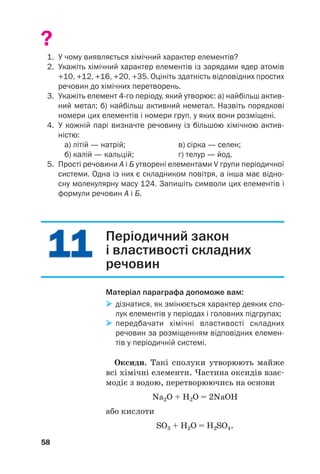 1
11
1
1
11
1
?
1. У чому виявляється хімічний характер елементів?
2. Укажіть хімічний характер елементів із зарядами ядер атомів
+10, +12, +16, +20, +35. Оцініть здатність відповідних простих
речовин до хімічних перетворень.
3. Укажіть елемент 4го періоду, який утворює: а) найбільш актив
ний метал; б) найбільш активний неметал. Назвіть порядкові
номери цих елементів і номери груп, у яких вони розміщені.
4. У кожній парі визначте речовину із більшою хімічною актив
ністю:
а) літій — натрій; в) сірка — селен;
б) калій — кальцій; г) телур — йод.
5. Прості речовини А і Б утворені елементами V групи періодичної
системи. Одна із них є складником повітря, а інша має відно
сну молекулярну масу 124. Запишіть символи цих елементів і
формули речовин А і Б.
58
Періодичний закон
і властивості складних
речовин
Матеріал параграфа допоможе вам:

 дізнатися, як змінюється характер деяких спо
лук елементів у періодах і головних підгрупах;

 передбачати хімічні властивості складних
речовин за розміщенням відповідних елемен
тів у періодичній системі.
Оксиди. Такі сполуки утворюють майже
всі хімічні елементи. Частина оксидів взає#
модіє з водою, перетворюючись на основи
Na2О + H2O = 2NaOH
або кислоти
SO3 + H2O = H2SO4.
 