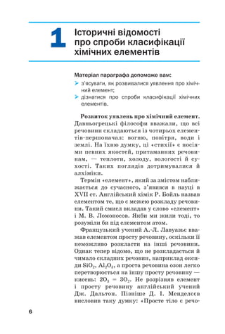 Історичні відомості
про спроби класифікації
хімічних елементів
Матеріал параграфа допоможе вам:

 з’ясувати, як розвивалися уявлення про хіміч
ний елемент;

 дізнатися про спроби класифікації хімічних
елементів.
Розвиток уявлень про хімічний елемент.
Давньогрецькі філософи вважали, що всі
речовини складаються із чотирьох елемен#
тів#першоначал: вогню, повітря, води і
землі. На їхню думку, ці «стихії» є носія#
ми певних якостей, притаманних речови#
нам, — теплоти, холоду, вологості й су#
хості. Таких поглядів дотримувалися й
алхіміки.
Термін «елемент», який за змістом набли#
жається до сучасного, з’явився в науці в
XVII ст. Англійський хімік Р. Бойль назвав
елементом те, що є межею розкладу речови#
ни. Такий смисл вкладав у слово «елемент»
і М. В. Ломоносов. Якби ми жили тоді, то
розуміли би під елементом атом.
Французький учений А.#Л. Лавуазьє вва#
жав елементом просту речовину, оскільки її
неможливо розкласти на інші речовини.
Однак тепер відомо, що не розкладається й
чимало складних речовин, наприклад окси#
ди SiO2, Al2O3, а проста речовина озон легко
перетворюється на іншу просту речовину —
кисень: 2О3 = 3О2. Не розрізняв елемент
і просту речовину англійський учений
Дж. Дальтон. Пізніше Д. І. Менделєєв
висловив таку думку: «Просте тіло є речо#
6
1
1
1
1
 