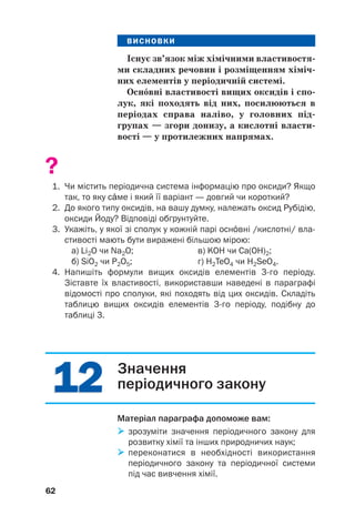 1
12
2
1
12
2
ВИСНОВКИ
Існує зв’язок між хімічними властивостя(
ми складних речовин і розміщенням хіміч(
них елементів у періодичній системі.
Оснвні властивості вищих оксидів і спо(
лук, які походять від них, посилюються в
періодах справа наліво, у головних під(
групах — згори донизу, а кислотні власти(
вості — у протилежних напрямах.
?
1. Чи містить періодична система інформацію про оксиди? Якщо
так, то яку сме і який її варіант — довгий чи короткий?
2. До якого типу оксидів, на вашу думку, належать оксид Рубідію,
оксиди Йоду? Відповіді обґрунтуйте.
3. Укажіть, у якої зі сполук у кожній парі оснвні /кислотні/ вла
стивості мають бути виражені більшою мірою:
а) Li2O чи Na2O; в) KOH чи Ca(OH)2;
б) SiO2 чи P2O5; г) H2TeO4 чи H2SeO4.
4. Напишіть формули вищих оксидів елементів 3го періоду.
Зіставте їх властивості, використавши наведені в параграфі
відомості про сполуки, які походять від цих оксидів. Складіть
таблицю вищих оксидів елементів 3го періоду, подібну до
таблиці 3.
62
Значення
періодичного закону
Матеріал параграфа допоможе вам:

 зрозуміти значення періодичного закону для
розвитку хімії та інших природничих наук;

 переконатися в необхідності використання
періодичного закону та періодичної системи
під час вивчення хімії.
 