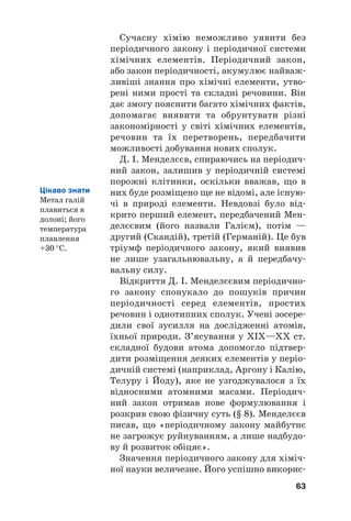Сучасну хімію неможливо уявити без
періодичного закону і періодичної системи
хімічних елементів. Періодичний закон,
або закон періодичності, акумулює найваж#
ливіші знання про хімічні елементи, утво#
рені ними прості та складні речовини. Він
дає змогу пояснити багато хімічних фактів,
допомагає виявити та обрунтувати різні
закономірності у світі хімічних елементів,
речовин та їх перетворень, передбачити
можливості добування нових сполук.
Д. І. Менделєєв, спираючись на періодич#
ний закон, залишив у періодичній системі
порожні клітинки, оскільки вважав, що в
них буде розміщено ще не відомі, але існую#
чі в природі елементи. Невдовзі було від#
крито перший елемент, передбачений Мен#
делєєвим (його назвали Галієм), потім —
другий (Скандій), третій (Германій). Це був
тріумф періодичного закону, який виявив
не лише узагальнювальну, а й передбачу#
вальну силу.
Відкриття Д. І. Менделєєвим періодично#
го закону спонукало до пошуків причин
періодичності серед елементів, простих
речовин і однотипних сполук. Учені зосере#
дили свої зусилля на дослідженні атомів,
їхньої природи. З’ясування у ХІХ—ХХ ст.
складної будови атома допомогло підтвер#
дити розміщення деяких елементів у періо#
дичній системі (наприклад, Аргону і Калію,
Телуру і Йоду), яке не узгоджувалося з їх
відносними атомними масами. Періодич#
ний закон отримав нове формулювання і
розкрив свою фізичну суть (§ 8). Менделєєв
писав, що «періодичному закону майбутнє
не загрожує руйнуванням, а лише надбудо#
ву й розвиток обіцяє».
Значення періодичного закону для хіміч#
ної науки величезне. Його успішно викорис#
63
Цікаво знати
Метал галій
плавиться в
долоні; його
температура
плавлення
+30 °С.
 