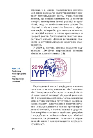 товують і в інших природничих науках;
цей закон допомагає осягнути наукову кар#
тину матеріального світу. Учені#біологи
довели, що подібні елементи та їх сполуки
можуть виконувати схожі функції в орга#
нізмі, іноді — замінювати одне одного. На
підставі хімічних аналізів багатьох гірсь#
ких порід, мінералів, руд геологи виявили,
що подібні елементи часто трапляються в
природі разом. Досліджуючи сполуки ана#
логічного складу, фізики встановили схо#
жість їх внутрішньої будови і фізичних влас#
тивостей.
У 2019 р. світова хімічна спільнота від#
значала 150#річчя періодичної системи
хімічних елементів (мал. 25).
64
Мал. 25.
Емблема
Міжнародного
року
періодичної
системи
Періодичний закон і періодична система
становлять основу вивчення хімії елемен#
тів. Не варто запам’ятовувати склад і хіміч#
ні властивості великої кількості речовин.
Це й неможливо зробити. Логіка вивчення
хімії в університетах ґрунтується на порів#
нянні складу і властивостей простих речо#
вин і сполук елементів кожної групи періо#
дичної системи, а також кожної підгрупи.
Вам потрібно навчитися виділяти, розуміти
і передбачати найголовніше про хімічні
елементи та речовини, залучаючи періо#
дичний закон і використовуючи періодич#
ну систему.
 