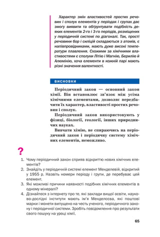 Характер змін властивостей простих речо
вин і сполук елементів у періодах і групах дає
змогу виявити та обґрунтувати подібність де
яких елементів 2го і 3го періодів, розміщених
у періодичній системі по діагоналі. Так, прості
речовини бор і силіцій складаються з атомів, є
напівпровідниками, мають дуже високі темпе
ратури плавлення. Схожими за хімічними вла
стивостями є сполуки Літію і Магнію, Берилію й
Алюмінію, хоча елементи в кожній парі мають
різні значення валентності.
ВИСНОВКИ
Періодичний закон — основний закон
хімії. Він встановлює зв’язок між усіма
хімічними елементами, дозволяє передба(
чити їх характер, властивості простих речо(
вин і сполук.
Періодичний закон використовують у
фізиці, біології, геології, інших природни(
чих науках.
Вивчати хімію, не спираючись на періо(
дичний закон і періодичну систему хіміч(
них елементів, неможливо.
?
1. Чому періодичний закон сприяв відкриттю нових хімічних еле
ментів?
2. Знайдіть у періодичній системі елемент Менделевій, відкритий
у 1955 р. Назвіть номери періоду і групи, де перебуває цей
елемент.
3. Які можливі причини наявності подібних хімічних елементів в
одному мінералі?
4. Дізнайтеся з інтернету про те, які заклади вищої освіти, науко
водослідні інститути мають ім’я Менделєєва, які поштові
марки і монети випущено на честь ученого, періодичного зако
ну і періодичної системи. Зробіть повідомлення про результати
свого пошуку на уроці хімії.
65
 