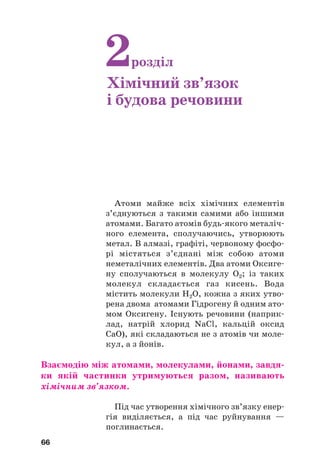Атоми майже всіх хімічних елементів
з’єднуються з такими самими або іншими
атомами. Багато атомів будь#якого металіч#
ного елемента, сполучаючись, утворюють
метал. В алмазі, графіті, червоному фосфо#
рі містяться з’єднані між собою атоми
неметалічних елементів. Два атоми Оксиге#
ну сполучаються в молекулу О2; із таких
молекул складається газ кисень. Вода
містить молекули Н2О, кожна з яких утво#
рена двома атомами Гідрогену й одним ато#
мом Оксигену. Існують речовини (наприк#
лад, натрій хлорид NaCl, кальцій оксид
CaO), які складаються не з атомів чи моле#
кул, а з йонів.
Взаємодію між атомами, молекулами, йонами, завдя(
ки якій частинки утримуються разом, називають
хімічним зв’язком.
Під час утворення хімічного зв’язку енер#
гія виділяється, а під час руйнування —
поглинається.
66
2розділ
Хімічний зв’язок
і будова речовини
 
