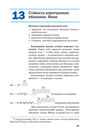 1
13
3
1
13
3 Стійкість електронних
оболонок. Йони
Матеріал параграфа допоможе вам:

 зрозуміти, які електронні оболонки атомів є
найстійкішими;

 записувати формули йонів;

 визначати електронну будову йонів;

 з’ясувати, чим йони відрізняються від атомів.
Електронна будова атомів інертних еле(
ментів. Серед усіх простих речовин лише
інертні гази — гелій, неон, аргон, криптон,
ксенон, радон — складаються з окремих ато#
мів. Протягом тривалого часу вченим не вда#
валося здійснити хімічні реакції за участю
інертних газів; їхні атоми «не бажали» спо#
лучатися з атомами інших елементів1
. При#
чина хімічної пасивності цих речовин стала
зрозумілою після відкриття будови атомів.
Електронна будова атомів інертних еле#
ментів 1—3 періодів є такою:
1s
He — 1s2
;
2s
2p
Ne — 1s2
2s2
2p6
; ... (зовнішні електрони)
3s
3p
Ar — 1s2
2s2
2p6
3s2
3p6
; ... (зовнішні електрони)
Два електрони в атомі Гелію заповнюють
перший енергетичний рівень. Електронна
оболонка атома Неону складається із двох
67
1
У другій половині ХХ ст. хіміки добули деякі сполуки Криптону,
Ксенону й Радону із Флуором і Оксигеном.
 