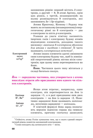 заповнених рівнів: перший містить 2 елек#
трони, а другий — 8. В атомі Аргону, крім
цих рівнів, є третій, незавершений; на
ньому розміщуються 8 електронів, які
заповнюють 3s# і 3р#підрівні.
Атоми Криптону, Ксенону і Радону теж
мають на останньому (незавершеному) енер#
гетичному рівні по 8 електронів — два
s#електрони та шість р#електронів.
Узявши до уваги хімічну пасивність
інертних газів і електронну будову атомів
відповідних елементів, доходимо такого
висновку: зовнішня 8електронна оболонка
для атома є вигідною і стійкою1
. Її часто
називають електронним октетом2
.
Атоми інших елементів здатні змінювати
свою електронну будову так, щоб їх зовніш#
ній енергетичний рівень містив вісім елек#
тронів; при цьому вони перетворюються на
йони.
Йони. Частинки цього типу містяться у
складі багатьох сполук.
Йон — заряджена частинка, яка утворюється з атома
внаслідок втрати або приєднання ним одного чи кіль(
кох електронів.
Якщо атом втрачає, наприклад, один
електрон, він перетворюється на йон із
зарядом +1, а в разі приєднання ним двох
електронів — на йон із зарядом –2. Пози#
тивно заряджені йони називають катіона#
ми, негативно заряджені — аніонами.
У хімічній формулі йона заряд познача#
ють верхнім індексом справа від символу
елемента, причому спочатку записують
68
1
Стійкість атома Гелію зумовлена тим, що в нього єдиний енерге#
тичний рівень повністю заповнений електронами.
2
Слово походить від латинського octo — вісім.
Електронний
октет
ns2
np6
Катіони
H+
, Ba2+
Аніони
Cl–
, S2–
 
