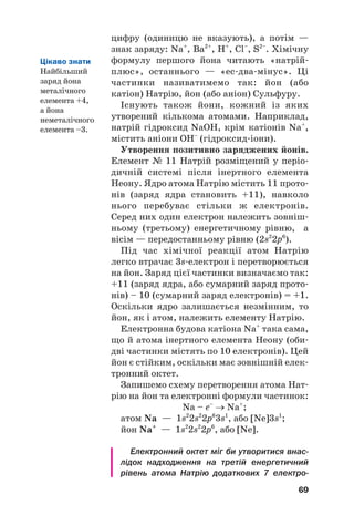 цифру (одиницю не вказують), а потім —
знак заряду: Na+
, Ba2+
, Н+
, Cl–
, S2–
. Хімічну
формулу першого йона читають «натрій#
плюс», останнього — «ес#два#мінус». Ці
частинки називатимемо так: йон (або
катіон) Натрію, йон (або аніон) Сульфуру.
Існують також йони, кожний із яких
утворений кількома атомами. Наприклад,
натрій гідроксид NaOH, крім катіонів Na+
,
містить аніони ОН–
(гідроксид#іони).
Утворення позитивно заряджених йонів.
Елемент № 11 Натрій розміщений у періо#
дичній системі після інертного елемента
Неону. Ядро атома Натрію містить 11 прото#
нів (заряд ядра становить +11), навколо
нього перебуває стільки ж електронів.
Серед них один електрон належить зовніш#
ньому (третьому) енергетичному рівню, а
вісім — передостанньому рівню (2s2
2p6
).
Під час хімічної реакції атом Натрію
легко втрачає 3s#електрон і перетворюється
на йон. Заряд цієї частинки визначаємо так:
+11 (заряд ядра, або сумарний заряд прото#
нів) – 10 (сумарний заряд електронів) = +1.
Оскільки ядро залишається незмінним, то
йон, як і атом, належить елементу Натрію.
Електронна будова катіона Na+
така сама,
що й атома інертного елемента Неону (оби#
дві частинки містять по 10 електронів). Цей
йон є стійким, оскільки має зовнішній елек#
тронний октет.
Запишемо схему перетворення атома Нат#
рію на йон та електронні формули частинок:
Na – e–
→ Na+
;
атом Na — 1s2
2s2
2p6
3s1
, або [Ne]3s1
;
йон Na+
— 1s2
2s2
2p6
, або [Ne].
Електронний октет міг би утворитися внас
лідок надходження на третій енергетичний
рівень атома Натрію додаткових 7 електро
69
Цікаво знати
Найбільший
заряд йона
металічного
елемента +4,
а йона
неметалічного
елемента –3.
 