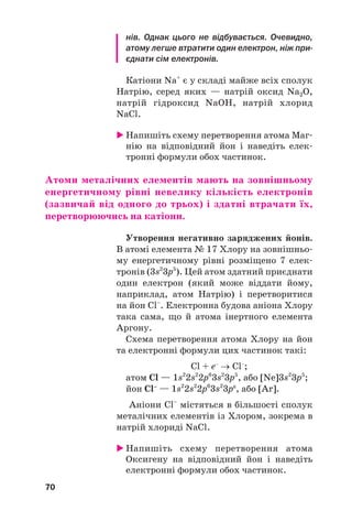 нів. Однак цього не відбувається. Очевидно,
атому легше втратити один електрон, ніж при
єднати сім електронів.
Катіони Na+
є у складі майже всіх сполук
Натрію, серед яких — натрій оксид Na2O,
натрій гідроксид NaOH, натрій хлорид
NaCl.
 Напишіть схему перетворення атома Маг#
нію на відповідний йон і наведіть елек#
тронні формули обох частинок.
Атоми металічних елементів мають на зовнішньому
енергетичному рівні невелику кількість електронів
(зазвичай від одного до трьох) і здатні втрачати їх,
перетворюючись на катіони.
Утворення негативно заряджених йонів.
В атомі елемента № 17 Хлору на зовнішньо#
му енергетичному рівні розміщено 7 елек#
тронів (3s2
3p5
). Цей атом здатний приєднати
один електрон (який може віддати йому,
наприклад, атом Натрію) і перетворитися
на йон Cl–
. Електронна будова аніона Хлору
така сама, що й атома інертного елемента
Аргону.
Схема перетворення атома Хлору на йон
та електронні формули цих частинок такі:
Cl + e–
→ Cl–
;
атом Cl — 1s2
2s2
2p6
3s2
3p5
, або [Ne]3s2
3p5
;
йон Cl–
— 1s2
2s2
2p6
3s2
3p6
, або [Ar].
Аніони Cl–
містяться в більшості сполук
металічних елементів із Хлором, зокрема в
натрій хлориді NaCl.
 Напишіть схему перетворення атома
Оксигену на відповідний йон і наведіть
електронні формули обох частинок.
70
 
