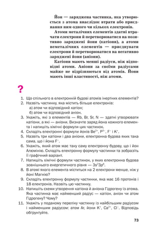 Йон — заряджена частинка, яка утворю(
ється з атома внаслідок втрати або приєд(
нання ним одного чи кількох електронів.
Атоми металічних елементів здатні втра(
чати електрони й перетворюватися на пози(
тивно заряджені йони (катіони), а атоми
неметалічних елементів — приєднувати
електрони й перетворюватися на негативно
заряджені йони (аніони).
Катіони мають менші радіуси, ніж відпо(
відні атоми. Аніони за своїми радіусами
майже не відрізняються від атомів. Йони
мають інші властивості, ніж атоми.
?
1. Що спільного в електронній будові атомів інертних елементів?
2. Назвіть частинку, яка містить більше електронів:
а) атом чи відповідний катіон;
б) атом чи відповідний аніон.
3. Укажіть, які з елементів — Rb, Br, Sr, N — здатні утворювати
катіони, а які — аніони. Визначте заряд йона кожного елемен
та і напишіть хімічні формули цих частинок.
4. Складіть електронні формули йонів Be2+
, P3–
, F–
і K+
.
5. Назвіть три катіони і два аніони, електронна будова яких така
сама, що і йона F–
.
6. Укажіть, який атом має таку саму електронну будову, що і йон
Алюмінію. Складіть електронну формулу частинки та зобразіть
її графічний варіант.
7. Напишіть хімічні формули частинок, у яких електронна будова
зовнішнього енергетичного рівня — 3s2
3p6
.
8. В атомі якого елемента міститься на 2 електрони менше, ніж у
йоні Магнію?
9. Складіть електронну формулу частинки, яка має 16 протонів і
18 електронів. Назвіть цю частинку.
10. Напишіть схеми утворення катіона й аніона Гідрогену із атома.
Яка частинка має найменший радіус — катіон, аніон чи атом
Гідрогену? Чому?
11. Укажіть у поданому переліку частинку із найбільшим радіусом
і найменшим радіусом: атом Ar, йони K+
, Са2+
, Сl–
. Відповідь
обґрунтуйте.
73
 