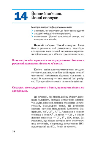 1
14
4
1
14
4 Йонний зв’язок.
Йонні сполуки
Матеріал параграфа допоможе вам:

 з’ясувати, як сполучаються йони один з одним;

 зрозуміти будову йонних речовин;

 пояснювати фізичні властивості сполук, які
складаються з йонів.
Йонний зв’язок. Йонні сполуки. Існує
багато речовин, які утворилися внаслідок
сполучення позитивно і негативно зарядже#
них йонів завдяки дії електростатичних сил.
Взаємодію між протилежно зарядженими йонами в
речовині називають йонним зв’язком.
Катіон і аніон притягуються один до одно#
го тим сильніше, чим більший заряд кожної
частинки і чим менша відстань між ними, а
в разі їх контакту — чим менші їхні радіу#
си. Про це свідчить один із законів фізики.
Сполуки, що складаються з йонів, називають йонними
сполуками.
До речовин, які мають йонну будову, нале#
жать більшість оксидів металічних елемен#
тів, луги, сполуки лужних елементів із гало#
генами, Сульфуром тощо. Ці речовини
містять катіони металічних елементів (на#
приклад, Na+
, Ca2+
, Al3+
). Аніонами в йонних
оксидах є йони О2–
, в лугах — ОН–
, в інших
йонних сполуках — Cl–
, S2–
, NO3
–
тощо. За#
уважимо, що жодна сполука двох неметаліч#
них елементів, наприклад хлороводень HCl,
вуглекислий газ СО2, йонів не містить.
74
 