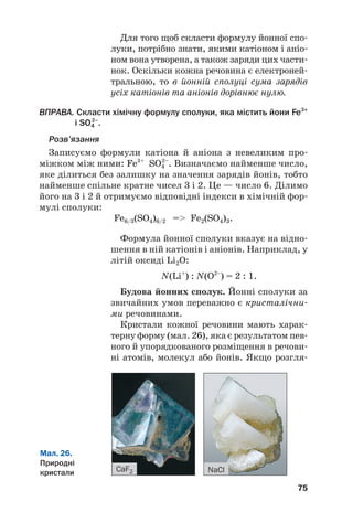 Для того щоб скласти формулу йонної спо#
луки, потрібно знати, якими катіоном і аніо#
ном вона утворена, а також заряди цих части#
нок. Оскільки кожна речовина є електроней#
тральною, то в йонній сполуці сума зарядів
усіх катіонів та аніонів дорівнює нулю.
ВПРАВА. Скласти хімічну формулу сполуки, яка містить йони Fe3+
і SO4
2–
.
Розв’язання
Запиcуємо формули катіона й аніона з невеликим про#
міжком між ними: Fe3+
SO4
2–
. Визначаємо найменше число,
яке ділиться без залишку на значення зарядів йонів, тобто
найменше спільне кратне чисел 3 і 2. Це — число 6. Ділимо
його на 3 і 2 й отримуємо відповідні індекси в хімічній фор#
мулі сполуки:
Fe6/3(SO4)6/2 = Fe2(SO4)3.
Формула йонної сполуки вказує на відно#
шення в ній катіонів і аніонів. Наприклад, у
літій оксиді Li2O:
N(Li+
) : N(O2–
) = 2 : 1.
Будова йонних сполук. Йонні сполуки за
звичайних умов переважно є кристалічни#
ми речовинами.
Кристали кожної речовини мають харак#
терну форму (мал. 26), яка є результатом пев#
ного й упорядкованого розміщення в речови#
ні атомів, молекул або йонів. Якщо розгля#
75
Мал. 26.
Природні
кристали CaF2 NaCl
 