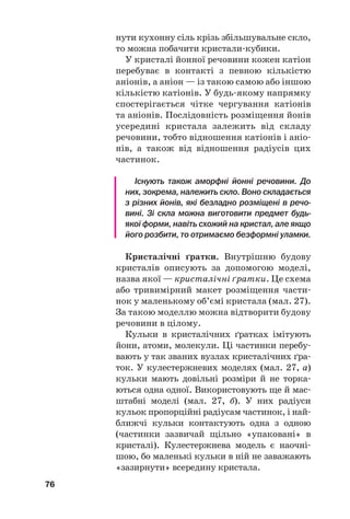 нути кухонну сіль крізь збільшувальне скло,
то можна побачити кристали#кубики.
У кристалі йонної речовини кожен катіон
перебуває в контакті з певною кількістю
аніонів, а аніон — із такою самою або іншою
кількістю катіонів. У будь#якому напрямку
спостерігається чітке чергування катіонів
та аніонів. Послідовність розміщення йонів
усередині кристала залежить від складу
речовини, тобто відношення катіонів і аніо#
нів, а також від відношення радіусів цих
частинок.
Існують також аморфні йонні речовини. До
них, зокрема, належить скло. Воно складається
з різних йонів, які безладно розміщені в речо
вині. Зі скла можна виготовити предмет будь
якої форми, навіть схожий на кристал, але якщо
його розбити, то отримаємо безформні уламки.
Кристалічні ґратки. Внутрішню будову
кристалів описують за допомогою моделі,
назва якої — кристалічні ґратки. Це схема
або тривимірний макет розміщення части#
нок у маленькому об’ємі кристала (мал. 27).
За такою моделлю можна відтворити будову
речовини в цілому.
Кульки в кристалічних ґратках імітують
йони, атоми, молекули. Ці частинки перебу#
вають у так званих вузлах кристалічних ґра#
ток. У кулестержневих моделях (мал. 27, а)
кульки мають довільні розміри й не торка#
ються одна одної. Використовують ще й мас#
штабні моделі (мал. 27, б). У них радіуси
кульок пропорційні радіусам частинок, і най#
ближчі кульки контактують одна з одною
(частинки зазвичай щільно «упаковані» в
кристалі). Кулестержнева модель є наочні#
шою, бо маленькі кульки в ній не заважають
«зазирнути» всередину кристала.
76
 