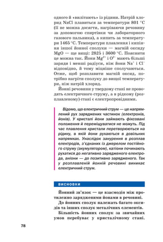 одного й «вилітають» із рідини. Натрій хло#
рид NaCl плавиться за температури 801 °С
(її не можна досягти, нагріваючи речовину
за допомогою спиртівки чи лабораторного
газового пальника), а кипить за температу#
ри 1465 °С. Температури плавлення і кипін#
ня іншої йонної сполуки — магній оксиду
MgО — ще вищі: 2825 і 3600 °С. Пояснити
це можна так. Йони Mg2+
і О2–
мають більші
заряди і менші радіуси, ніж йони Na+
і Cl–
відповідно, й тому міцніше сполучаються.
Отже, щоб розплавити магній оксид, по#
трібно нагріти сполуку до вищої температу#
ри, ніж натрій хлорид.
Йонні речовини у твердому стані не прово#
дять електричного струму, а в рідкому (роз#
плавленому) стані є електропровідними.
Відомо, що електричний струм — це напрям
лений рух заряджених частинок (електронів,
йонів). У кристалі йони займають фіксовані
положення й переміщуватися не можуть. Під
час плавлення кристали перетворюються на
рідину, в якій йони рухаються в довільних
напрямках. Унаслідок занурення в розплав
електродів, з’єднаних із джерелом постійно
го струму (акумулятором), катіони починають
рухатися до негативно зарядженого електро
да, аніони — до позитивно зарядженого. Так
у розплавленій йонній речовині виникає
електричний струм.
ВИСНОВКИ
Йонний зв’язок — це взаємодія між про(
тилежно зарядженими йонами в речовині.
До йонних сполук належать багато окси(
дів та інших сполук металічних елементів.
Більшість йонних сполук за звичайних
умов перебуває у кристалічному стані.
78
 