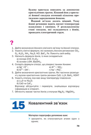 Будову кристала описують за допомогою
кристалічних ґраток. Кожний йон у криста(
лі йонної сполуки оточений кількома про(
тилежно зарядженими йонами.
Йонний зв’язок досить міцний. Тому
йонні речовини мають високі температури
плавлення і кипіння. У розплавленому
стані сполуки, які складаються з йонів,
проводять електричний струм.
?
1. Дайте визначення йонного хімічного зв’язку та йонної сполуки.
2. Укажіть хімічні формули, які належать йонним речовинам: СO2,
O2, Al2O3, NH3, Na2S, HCl, BaF2, Fe. Поясніть свій вибір.
3. Напишіть формули йонів, із яких складаються:
а) оксиди ZnO, Cr2O3;
б) основи LiOH, Ba(OH)2.
4. Складіть формули сполук, що утворені такими йонами:
а) Ag+
і O2–
; в) Al3+
і NO3
–
;
б) Sr2+
і ОН–
; г) Na+
і PO4
3–
.
5. Дайте визначення кристалічних ґраток. Які частинки розміще
ні у вузлах кристалічних ґраток речовин CaS, Li3N, BaH2, KOH?
6. Укажіть сполуку, яка має вищу температуру плавлення:
а) Li2O чи Na2O;
б) CaO чи CaF2.
Відповіді обґрунтуйте і перевірте, знайшовши відповідну
інформацію в інтернеті.
7. Обчисліть масові частки йонів у сполуках Mg3N2 і Mg(OH)2.
79
1
15
5
1
15
5 Ковалентний зв’язок
Матеріал параграфа допоможе вам:

 зрозуміти, як сполучаються атоми один з
одним;
 