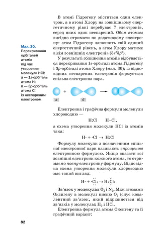 В атомі Гідрогену міститься один елек#
трон, а в атомі Хлору на зовнішньому енер#
гетичному рівні перебуває 7 електронів,
серед яких один неспарений. Обом атомам
вигідно отримати по додатковому електро#
ну: атом Гідрогену заповнить свій єдиний
енергетичний рівень, а атом Хлору матиме
вісім зовнішніх електронів (3s2
3p6
).
У результаті зближення атомів відбуваєть#
ся перекривання 1s#орбіталі атома Гідрогену
і 3р#орбіталі атома Хлору (мал. 30); із відпо#
відних неспарених електронів формується
спільна електронна пара.
82
Мал. 30.
Перекривання
орбіталей
атомів
під час
утворення
молекули HCl:
а — 1s@орбіталь
атома H;
б — 3p@орбіталь
атома Cl
із неспареним
електроном а б
Електронна і графічна формули молекули
хлороводню —
H:Cl Н–Сl,
а схема утворення молекули HCl із атомів
така:
H. + .Cl → H:Cl
Формулу молекули з позначенням спіль#
ної електронної пари називають спрощеною
електронною формулою. Якщо вказати всі
зовнішні електрони кожного атома, то отри#
маємо повну електронну формулу. Відповід#
на схема утворення молекули хлороводню
має такий вигляд:
.. ..
H. + .Cl: → H:Cl:
.. ..
Зв’язок у молекулах О2 і N2. Між атомами
Оксигену в молекулі кисню О2 існує кова#
лентний зв’язок, який відрізняється від
зв’язків у молекулах H2 і HCl.
Електронна формула атома Оксигену та її
графічний варіант:
 