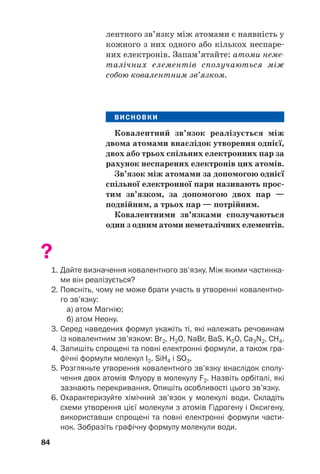 лентного зв’язку між атомами є наявність у
кожного з них одного або кількох неспаре#
них електронів. Запам’ятайте: атоми неме
талічних елементів сполучаються між
собою ковалентним зв’язком.
ВИСНОВКИ
Ковалентний зв’язок реалізується між
двома атомами внаслідок утворення однієї,
двох або трьох спільних електронних пар за
рахунок неспарених електронів цих атомів.
Зв’язок між атомами за допомогою однієї
спільної електронної пари називають прос(
тим зв’язком, за допомогою двох пар —
подвійним, а трьох пар — потрійним.
Ковалентними зв’язками сполучаються
один з одним атоми неметалічних елементів.
?
1. Дайте визначення ковалентного зв’язку. Між якими частинка
ми він реалізується?
2. Поясніть, чому не може брати участь в утворенні ковалентно
го зв’язку:
а) атом Магнію;
б) атом Неону.
3. Серед наведених формул укажіть ті, які належать речовинам
із ковалентним зв’язком: Br2, H2О, NaBr, BaS, K2O, Ca3N2, СH4.
4. Запишіть спрощені та повні електронні формули, а також гра
фічні формули молекул I2, SiH4 і SO3.
5. Розгляньте утворення ковалентного зв’язку внаслідок сполу
чення двох атомів Флуору в молекулу F2. Назвіть орбіталі, які
зазнають перекривання. Опишіть особливості цього зв’язку.
6. Охарактеризуйте хімічний зв’язок у молекулі води. Складіть
схеми утворення цієї молекули з атомів Гідрогену і Оксигену,
використавши спрощені та повні електронні формули части
нок. Зобразіть графічну формулу молекули води.
84
 