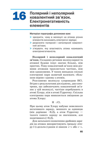 1
16
6
1
16
6 Полярний і неполярний
ковалентний зв’язок.
Електронегативність
елементів
Матеріал параграфа допоможе вам:

 зрозуміти, чому в молекулі на атомах різних
елементів виникають електричні заряди;

 розрізняти полярний і неполярний ковалент
ний зв’язок;

 з’ясувати, яку властивість атома називають
електронегативністю.
Полярний і неполярний ковалентний
зв’язок. Складних речовин молекулярної та
атомної будови існує значно більше, ніж
простих. Тому ковалентний зв’язок між різ#
ними атомами трапляється частіше, ніж
між однаковими. У таких випадках спільні
електронні пари зазвичай належать «біль#
шою мірою» одному з атомів.
Розглянемо молекулу хлороводню HCl.
Згідно з результатами досліджень, два елек#
трони, що забезпечують ковалентний зв’я#
зок у цій молекулі, частіше перебувають в
атомі Хлору, ніж в атомі Гідрогену. Спільна
електронна пара виявляється зміщеною до
атома Хлору:
H : Cl.
При цьому атом Хлору набуває невеликого
негативного заряду, меншого за одиницю
(він дорівнює –0,2), а атом Гідрогену —
такого самого заряду за значенням, але
позитивного (+0,2).
Для загального позначення дробових заря#
дів на атомах використовують грецьку літе#
ру δ («дельта») разом зі знаком «+» або «–».
85
 