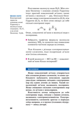 Розглянемо молекулу води Н2О. Між ато#
мом Оксигену і кожним атомом Гідрогену
існує простий ковалентний зв’язок; таких
зв’язків у молекулі — два. Оскільки Окси#
ген має вищу електронегативність (3,5), ніж
Гідроген (2,1), то його атом зміщує до себе
спільні електронні пари:
88
H H
О
δ+ δ+
2δ–
→ →
H H
О
Отже, ковалентні зв’язки в молекулі води є
полярними.
 Зобразіть графічну формулу молекули
амоніаку NH3 та позначте над символами
елементів часткові заряди на атомах.
Чим більшою є різниця електронегатив
ності елементів, тим полярніший зв’язок
між їхніми атомами.
 В якій молекулі — HCl чи HI — ковалент#
ний зв’язок більш полярний?
ВИСНОВКИ
Якщо ковалентний зв’язок утворюється
між атомами різних елементів, то вони зде(
більшого набувають невеликих зарядів
унаслідок зміщення спільних електронних
пар від одних атомів до інших. Такий ко(
валентний зв’язок називають полярним.
Якщо зміщення спільних електронних пар
немає, то зв’язок є неполярним.
Властивість атома зміщувати до себе
електронну пару, спільну з іншим атомом,
називають електронегативністю. Електро(
негативність елементів зростає в періодах
зліва направо, а в групах (головних підгру(
пах) — знизу догори.
Цікаво знати
Електричний
заряд на
кожному атомі
Гідрогену в
молекулі води
становить +0,17,
а на атомі
Оксигену –0,34.
 
