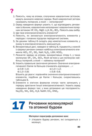 1
17
7
1
17
7
?
1. Поясніть, чому на атомах, сполучених ковалентним зв’язком,
можуть виникати невеликі заряди. Який ковалентний зв’язок
називають полярним, а який — неполярним?
2. Серед наведених формул укажіть ті, що відповідають речови
нам із йонним, ковалентним неполярним і ковалентним поляр
ним зв’язком: HF, CO2, MgO, Li3N, Br2, BCl3. Поясніть ваш вибір.
3. Що таке електронегативність елемента?
4. Поясніть, як змінюється електронегативність елементів у
періодах і головних підгрупах періодичної системи.
5. За даними таблиці 6 складіть ряд неметалічних елементів, у
якому їх електронегативність зменшується.
6. Використавши дані, наведені в таблиці 6, підкресліть у кожній
із формул речовин символ найбільш електронегативного еле
мента: AlCl3, CF4, SO2, NaH, N2O5, LiOH, HClO4.
7. Позначте заряди на атомах, використавши літеру δ, у таких
молекулах: OF2, СH4, SiCl4. Який зв’язок у цих молекулах най
більш полярний, а який — найменш полярний?
8. Укажіть правильне закінчення речення «Значення електроне
гативності Калію та Кальцію становлять відповідно …»:
а) 0,8 і 1,0; в) 1,0 і 1,2;
б) 1,0 і 0,8; г) 0,8 і 0,6.
Візьміть до уваги і порівняйте значення електронегативності
елементів, подібних до Калію і Кальцію, скориставшись
таблицею 6.
9. Елементи в хімічних формулах сполук часто записують у
порядку зростання їхньої електронегативності. Укажіть серед
наведених формул такі, у яких дотримано цю послідовність:
Na2CO3, NH3, SiO2, H2S, NaOH, CH4, HNO3.
89
Речовини молекулярної
та атомної будови
Матеріал параграфа допоможе вам:

 з’ясувати будову речовин, які складаються з
молекул;
 