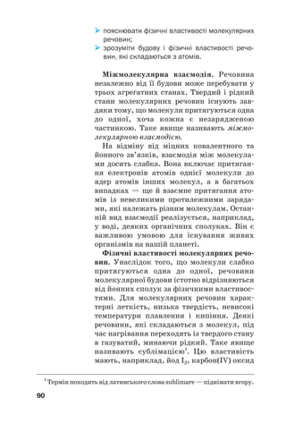 пояснювати фізичні властивості молекулярних
речовин;

 зрозуміти будову і фізичні властивості речо
вин, які складаються з атомів.
Міжмолекулярна взаємодія. Речовина
незалежно від її будови може перебувати у
трьох агрегатних станах. Твердий і рідкий
стани молекулярних речовин існують зав#
дяки тому, що молекули притягуються одна
до одної, хоча кожна є незарядженою
частинкою. Таке явище називають міжмо#
лекулярною взаємодією.
На відміну від міцних ковалентного та
йонного зв’язків, взаємодія між молекула#
ми досить слабка. Вона включає притяган#
ня електронів атомів однієї молекули до
ядер атомів інших молекул, а в багатьох
випадках — ще й взаємне притягання ато#
мів із невеликими протилежними заряда#
ми, які належать різним молекулам. Остан#
ній вид взаємодії реалізується, наприклад,
у воді, деяких органічних сполуках. Він є
важливою умовою для існування живих
організмів на нашій планеті.
Фізичні властивості молекулярних речо(
вин. Унаслідок того, що молекули слабко
притягуються одна до одної, речовини
молекулярної будови істотно відрізняються
від йонних сполук за фізичними властивос#
тями. Для молекулярних речовин харак#
терні леткість, низька твердість, невисокі
температури плавлення і кипіння. Деякі
речовини, які складаються з молекул, під
час нагрівання переходять із твердого стану
в газуватий, минаючи рідкий. Таке явище
називають сублімацією1
. Цю властивість
мають, наприклад, йод I2, карбон(IV) оксид
90
1
Термін походить від латинського слова sublimare — піднімати вгору.
 