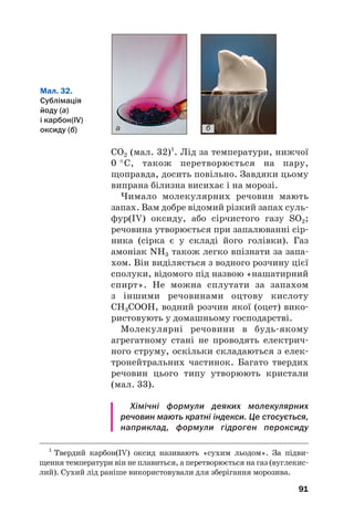 CO2 (мал. 32)1
. Лід за температури, нижчої
0 °С, також перетворюється на пару,
щоправда, досить повільно. Завдяки цьому
випрана білизна висихає і на морозі.
Чимало молекулярних речовин мають
запах. Вам добре відомий різкий запах суль#
фур(IV) оксиду, або сірчистого газу SO2;
речовина утворюється при запалюванні сір#
ника (сірка є у складі його голівки). Газ
амоніак NH3 також легко впізнати за запа#
хом. Він виділяється з водного розчину цієї
сполуки, відомого під назвою «нашатирний
спирт». Не можна сплутати за запахом
з іншими речовинами оцтову кислоту
СН3СООН, водний розчин якої (оцет) вико#
ристовують у домашньому господарстві.
Молекулярні речовини в будь#якому
агрегатному стані не проводять електрич#
ного струму, оскільки складаються з елек#
тронейтральних частинок. Багато твердих
речовин цього типу утворюють кристали
(мал. 33).
Хімічні формули деяких молекулярних
речовин мають кратні індекси. Це стосується,
наприклад, формули гідроген пероксиду
91
1
Твердий карбон(IV) оксид називають «сухим льодом». За підви#
щення температури він не плавиться, а перетворюється на газ (вуглекис#
лий). Сухий лід раніше використовували для зберігання морозива.
а б
Мал. 32.
Сублімація
йоду (а)
і карбон(IV)
оксиду (б)
 