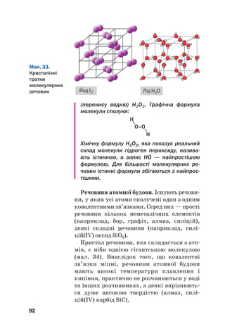 (перекису водню) Н2О2. Графічна формула
молекули сполуки:
92
Мал. 33.
Кристалічні
ґратки
молекулярних
речовин Йод І2 Лід Н2О
H
H
О–О
Хімічну формулу Н2О2, яка показує реальний
склад молекули гідроген пероксиду, назива
ють істинною, а запис НО — найпростішою
формулою. Для більшості молекулярних ре
човин істинні формули збігаються з найпрос
тішими.
Речовини атомної будови. Існують речови#
ни, у яких усі атоми сполучені один з одним
ковалентними зв’язками. Серед них — прості
речовини кількох неметалічних елементів
(наприклад, бор, графіт, алмаз, силіцій),
деякі складні речовини (наприклад, силі#
цій(IV) оксид SiO2).
Кристал речовини, яка складається з ато#
мів, є ніби однією гігантською молекулою
(мал. 34). Внаслідок того, що ковалентні
зв’язки міцні, речовини атомної будови
мають високі температури плавлення і
кипіння, практично не розчиняються у воді
та інших розчинниках, а деякі вирізняють#
ся дуже високою твердістю (алмаз, силі#
цій(IV) карбід SiC).
 