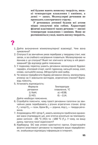 ної будови мають невисоку твердість, низь(
кі температури плавлення і кипіння, а
деякі — запах. Молекулярні речовини не
проводять електричного струму.
У речовинах атомної будови всі атоми
міцно сполучені між собою. Характерні
фізичні властивості таких речовин — високі
температури плавлення і кипіння. Вони не
розчиняються у воді, мають високу твердість.
?
1. Дайте визначення міжмолекулярної взаємодії. Чим вона
зумовлена?
2. Сполука Х за звичайних умов перебуває у твердому стані, має
запах, а за слабкого нагрівання плавиться. Молекулярною чи
йонною є ця сполука? Який тип хімічного зв’язку в ній реалі
зований? До відповіді дайте пояснення.
3. У поданому переліку укажіть речовини молекулярної будови:
парафін, етиловий спирт, калій гідроксид, кальцій оксид, азот,
олово, силіцій(IV) оксид. Обґрунтуйте свій вибір.
4. Чи можна передбачити будову речовини (йонну, молекулярну,
атомну) за її зовнішнім виглядом, агрегатним станом? Відпо
відь поясніть.
5. Установіть відповідність:
Формула Температура
речовини плавлення, °С
1) NaH; а) +638;
2) HCl; б) –114.
Дайте необхідні пояснення.
6. Спробуйте пояснити, чому прості речовини галогени за зви
чайних умов перебувають у різних агрегатних станах: фтор
F2 і хлор Cl2 — гази, бром Br2 — рідина, йод I2 — тверда речо
вина.
7. Хлороводень HCl і фтор F2 мають молекули приблизно однако
вої маси (підтвердьте це), але істотно різняться за температу
рами кипіння: –85 °С (HCl) та –188 °С (F2). У чому, на вашу
думку, причина такої відмінності?
8. Карборунд SiC має атомні кристалічні ґратки. Спрогнозуйте
фізичні властивості речовини та перевірте ваше передбачен
ня, знайшовши відповідну інформацію в інтернеті.
95
 
