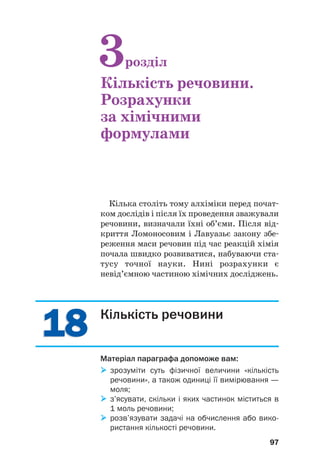 1
18
8
1
18
8
Кілька століть тому алхіміки перед почат#
ком дослідів і після їх проведення зважували
речовини, визначали їхні об’єми. Після від#
криття Ломоносовим і Лавуазьє закону збе#
реження маси речовин під час реакцій хімія
почала швидко розвиватися, набуваючи ста#
тусу точної науки. Нині розрахунки є
невід’ємною частиною хімічних досліджень.
97
3розділ
Кількість речовини.
Розрахунки
за хімічними
формулами
Кількість речовини
Матеріал параграфа допоможе вам:

 зрозуміти суть фізичної величини «кількість
речовини», а також одиниці її вимірювання —
моля;

 з’ясувати, скільки і яких частинок міститься в
1 моль речовини;

 розв’язувати задачі на обчислення або вико
ристання кількості речовини.
 