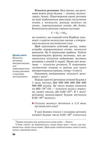 Кількість речовини. Вам відомо, що речо#
вини мають різну будову — атомну, молеку#
лярну, йонну. Перетворення одних речовин
на інші відбуваються внаслідок сполучення
атомів у молекули, розпаду молекул на
атоми, перегрупування атомів або йонів.
Коментуючи реакцію горіння вуглецю
C + O2 = CO2,
ви скажете, що кожний атом Карбону взає#
модіє з однією молекулою кисню з утворен#
ням молекули вуглекислого газу.
Щоб підготувати хімічний дослід, немає
потреби перераховувати атоми, молекули
реагентів. Це й неможливо зробити. Хіміки
використовують фізичну величину, яка ви#
значається кількістю найменших частинок
речовини в певній її порції. Назва цієї вели#
чини — кількість речовини. Її позначають
латинською літерою n; раніше для цього
використовували грецьку літеру ν («ню»).
Одиницею вимірювання кількості речо#
вини є моль1
.
Порція простої речовини атомної будови в
1 моль містить 602 000 000 000 000 000
000 000 атомів. Це число можна записати
як 602•1021
(21 — кількість нулів у першо#
му записі числа), або 6,02•1023
. В 1 моль2
речовини молекулярної будови міститься
6,02•1023
молекул.
 Скільки молекул міститься в 1/2 моль
вуглекислого газу?
У разі йонних сполук і складних речовин
атомної будови число 6,02•1023
стосується
98
1
Термін походить від латинського слова moles — безліч.
2
Слово «моль» не відмінюється, якщо перед ним є число, але від#
мінюється, якщо числа немає. Приклади словосполучень: взято 5 моль
заліза, означення моля.
Цікаво знати
Кількість
речовини
використовують
для
характеристики
складу розчинів
у наукових
дослідженнях.
 