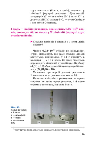 груп частинок (йонів, атомів), наявних у
хімічній формулі речовини1
. Для натрій
хлориду NaCl — це катіон Na+
і аніон Cl–
, а
для силіцій(IV) оксиду SiO2 — атом Силіцію
і два атоми Оксигену.
1 моль — порція речовини, яка містить 6,02•1023
ато(
мів, молекул або наявних у її хімічній формулі груп
атомів чи йонів.
 Скільки катіонів і аніонів в 1 моль літій
оксиду?
Число 6,02•1023
обрано не випадково.
Учені визначили, що саме стільки атомів
міститься, наприклад, у 12 г графіту, а
молекул — у 18 г води. Ці маси чисельно
дорівнюють відносній атомній масі Карбону
(Ar(C) = 12) або відносній молекулярній масі
води (Mr(H2O) = 18).
Уявлення про порції деяких речовин в
1 моль можна отримати з малюнка 35.
Поняття «кількість речовини» викорис#
товують не лише щодо речовин, а й щодо
окремих частинок, зокрема йонів.
99
1
Таку групу йонів або атомів називають формульною одиницею.
Мал. 35.
Порції речовин
в 1 моль:
а — алюміній;
б — вода;
в — кухонна
сіль а б в
 