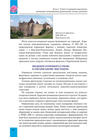 100
Після монголо-татарської навали будівництво на території Укра-
їни почали підпорядковувати завданням оборони. У XII—XV ст.
спо­
руджували переважно фортеці з вежами, укріплені монастирі,
замки  — у Кам’янці-Подільському, Львові, Луцьку, Кременці, Біл­
городі-Дністровсь­
кому. Стіни цих будівель високі та неприступні,
однак на деяких з них можна побачити викладений з червоної цегли
орнамент у вигляді української плахти або вишиванки. Найкращим
прикладом такої споруди є Хотинська фортеця у Чернівецькій області.
ШЕДЕВРИ ГОТИЧНОГО СТИЛЮ
В УКРАЇНСЬКОМУ МИСТЕЦТВІ
Українське готичне зодчество представлене кам’яними замками,
фортецями, храмами та дерев’яними церквами. Споруди містять зраз-
ки фрескового живопису та іконопису в готичному стилі.
Готична архітектура з’явилася на західноукраїнських землях уна-
слідок входження їхньої частини до складу Польщі й пов’язаного з
цим поширення в регіоні католицької церковно-адміністративної
структури.
На західних теренах, які менше за інші потерпіли від монголо-
татарської навали, бурхливо розвивалися ремесла й торгівля. В україн-
ські міста прибувало багато поселенців, переважно німців, які прине-
сли в мистецтво (зокрема в архітектуру) нові стильові форми.
Найвагомішу роль на початковому етапі поширення готичного сти-
лю в церковній архітектурі відіграв Львів. Рання львівська архітектура
епохи готики складає досить цілісну групу пам’яток, у якій домінують
збережений до наших днів Латинський катедральний собор та втрачені
у XVIII—XIX ст. костели монастирів домініканців і францисканців. Усі
вони були закладені за єдиним планом (вузька витягнута вівтарна части-
на та вкорочена прямокутна нава) і демонстрували характерні приклади
так званої цегляної готики, однією з прик­
метних рис якої виступала май-
же цілковита відсутність монументальної скульптурної декорації.
Хотинська фортеця.
XIII–XIV ст.
Чернівецька обл.
Тема 1. Стилі та напрями мистецтва:
античний, візантійський, романський, готика, ренесанс
 