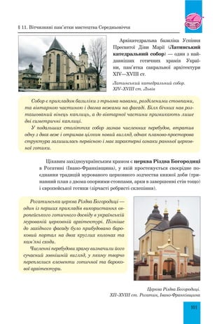 101
Латинський катедральний собор.
XIV–XVIII ст. Львів
Архікатедральна базиліка Успіння
Пресвятої Діви Марії (Латинський
катедральний собор) — один з най­
давніших готичних храмів Украї-
ни, пам’ятка сакральної архітектури
XIV—XVIII ст.
Собор є прикладом базиліки з трьома навами, розділеними стовпами,
та вівтарною частиною і двома вежами на фасаді. Біля бічних нав роз­
ташований вінець каплиць, а до вівтарної частини примикають лише
дві симетричні каплиці.
У подальших століттях собор зазнав численних перебудов, втратив
одну з двох веж і отримав цілком новий вигляд, однак планово-просторова
структура залишилась первісною і має характерні ознаки ранньої церков­
ної готики.
Цікавим західноукраїнським храмом є церква Різдва Богородиці
в Рогатині (Івано-Франківщина), у якій простежується своєрідне по-
єднання традицій мурованого церковного зодчества княжої доби (три-
навний план з двома опорними стовпами, арки в завершенні стін тощо)
і європейської готики (зірчасті ребристі склепіння).
Рогатинська церква Різдва Богородиці —
один із перших прикладів використання єв­
ропейського готичного досвіду в українській
мурованій церковній архітектурі. Пізніше
до західного фасаду було прибудовано баро­
ковий портал на двох круглих колонах та
кам’яні сходи.
Численні перебудови храму визначили його
сучасний зовнішній вигляд, у якому творчо
переплелися елементи готичної та бароко­
вої архітектури.
Церква Різдва Богородиці.
XII–XVIII ст. Рогатин, Івано-Франківщина
§ 11. Вітчизняні пам’ятки мистецтва Середньовіччя
 