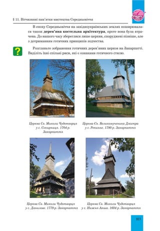 103
В епоху Середньовіччя на західноукраїнських землях поширювала-
ся також дерев’яна костельна архітектура, проте вона була втра-
чена. До нашого часу збереглися лише церкви, споруджені пізніше, але
з дотриманням готичних принципів зодчества.
Розгляньте зображення готичних дерев’яних церков на Закарпатті.
Виділіть їхні спільні риси, які є ознаками готичного стилю.
Церква Св. Миколи Чудотворця
у с. Сокирниця. 1704 р.
Закарпаття
Церква Св. Великомученика Дмитра
у с. Репинне. 1780 р. Закарпаття
Церква Св. Миколи Чудотворця
у с. Данилове. 1779 р. Закарпаття
Церква Св. Миколи Чудотворця
у с. Нижня Апша. 1604 р. Закарпаття
§ 11. Вітчизняні пам’ятки мистецтва Середньовіччя
 