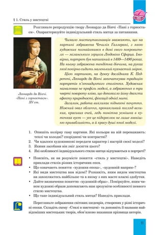 11
Розгляньте репродукцію твору Леонардо да Вінчі «Пані з горноста-
єм». Охарактеризуйте індивідуальний стиль митця за питаннями.
Чимало мистецтвознавців вважають, що на
картині зображена Чечилія Ґаллерані, з якою
художник познайомився в домі свого покровите-
ля — міланського герцога Людовіко Сфорца. Імо-
вірно, портрет був написаний в 1489—1490 роках.
На ньому зображена тендітна дів­
чина, на руках
якої покірно сидить маленький пухнастий звірок.
Цією картиною, на думку дослідника  К.  Пед­
рет­
ті, Леонардо да Вінчі започаткував традицію
портретів п’ятнадцятого століття. Художник
намалював не профіль моделі, а зо­
браження в три
чверті повороту вліво, що допомогло йому досягти
ефекту природності, фіксації однієї миті.
Загалом, робота викликає піднесені почуття.
Ніжний овал обличчя, проникливий погляд вели-
ких, красивих очей, ледь помітна усмішка в ку-
точках вуст — усе це підкреслює не лише зовніш-
ню привабливість, а й красу душі юної моделі.
1.	 Опишіть колірну гаму картини. Які кольори на ній переважають:
теплі чи холодні? споріднені чи контрастні?
2.	 Чи вдалося художникові передати характер і настрій своєї моделі?
3.	 Якими засобами він зміг досягти цього?
4.	 Які особливості індивідуального стилю митця відчуваються в портреті?
•	 Поясніть, як ви розумієте поняття «стиль у мистецтві». Наведіть
приклади стилів різних історичних епох.
•	 Що означають поняття «художня епоха», «художній напрям»?
•	 Які види мистецтва вам відомі? Розкажіть, яким видом мистецтва
ви захоплюєтесь найбільше та в якому з них маєте власні здобутки.
•	 Дайте визначення поняттю «художній образ». Поміркуйте, яким чи-
ном художні образи допомагають нам зрозуміти особливості певного
стилю мистецтва.
•	 Що таке індивідуальний стиль митця? Наведіть приклади.
Перегляньте зображення світових шедеврів, створених у різні історич-
ні епохи. Складіть схему «Стилі в мистецтві» та доповніть її назвами най-
відоміших мистецьких творів, обов’язково вказавши прізвища авторів.
Леонардо да Вінчі.
«Пані з горностаєм».
XV ст.
§ 1. Стиль у мистецтві
 