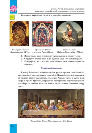 116
Розгляньте зображення та дайте відповіді на запитання.
Вишгородська ікона
Божої Матері. XII ст.
Фрагмент фрески
з церкви в Таулі. XII ст.
Рафаель Санті.
«Мадонна Конестабіле». XVI ст.
1.	 Визначте, до яких стилів мистецтва належать подані твори.
2.	 Спробуйте знайти спільні та відмінні риси між цими творами.
3.	 Поміркуйте, як із плином часу змінювалися засоби виразності
живопису.
Фресковий живопис
В епоху Ренесансу монументальний розпис вражав грандіозністю,
величчю, багатофігурністю та гармонією. В основі фресок були сюжети
зі Старого Завіту (наприклад, створення Адама), сцени з життя Діви
Марії і страсті Христові, зображення алегоричних, міфічних персона-
жів (Геракл, сивіли), батальні сцени, події з життя папського двору
тощо.
Леонардо да Вінчі. «Таємна вечеря». Кін. XV ст.
Тема 1. Стилі та напрями мистецтва:
античний, візантійський, романський, готика, ренесанс
 