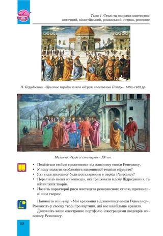 118
Мазаччо. «Чудо зі статером». XV ст.
•	 Поділіться своїми враженнями від живопису епохи Ренесансу.
•	 У чому полягає особливість живописної техніки сфумато?
•	 Які види живопису були популярними в період Ренесансу?
•	 Перелічіть імена живописців, які працювали в добу Відродження, та
нŠзви їхніх творів.
•	 Назвіть характерні риси мистецтва ренесансного стилю, притаман-
ні цим творам.
Напишіть міні-твір «Мої враження від живопису епохи Ренесансу».
Розкажіть у своєму творі про картини, які вас найбільше вразили.
Доповніть ваше електронне портфоліо ілюстраціями шедеврів жи-
вопису Ренесансу.
Тема 1. Стилі та напрями мистецтва:
античний, візантійський, романський, готика, ренесанс
П. Перуджино. «Христос передає ключі від раю апостолові Петру». 1480–1482 рр.
 